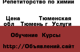 Репетиторство по химии › Цена ­ 400 - Тюменская обл., Тюмень г. Услуги » Обучение. Курсы   